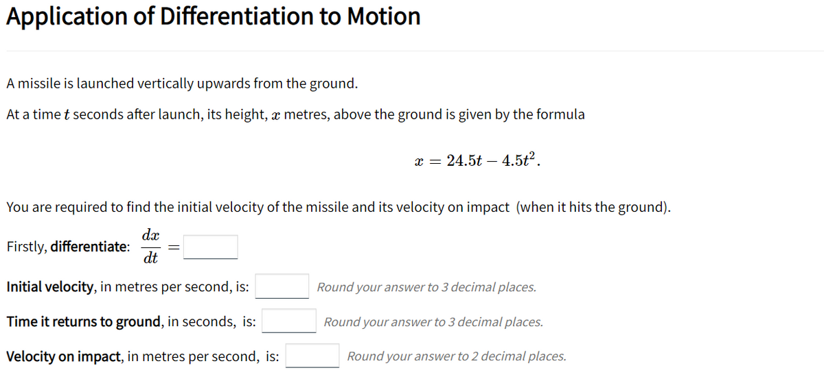 Application of Differentiation to Motion
A missile is launched vertically upwards from the ground.
At a time t seconds after launch, its height, x metres, above the ground is given by the formula
x = 24.5t – 4.5t².
You are required to find the initial velocity of the missile and its velocity on impact (when it hits the ground).
d.x
Firstly, differentiate:
dt
Initial velocity, in metres per second, is:
Round your answer to 3 decimal places.
Time it returns to ground, in seconds, is:
Round your answer to 3 decimal places.
Velocity on impact, in metres per second, is:
Round your answer to 2 decimal places.
