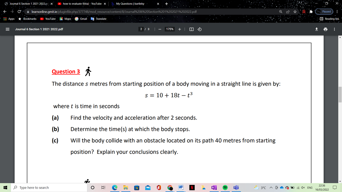 O Journal 6 Section 1 2021 2022.pd.x
O how to evaluate f(tita) - YouTube x
My Questions | bartleby
A learnonline.gmit.ie/pluginfile.php/377748/mod_resource/content/8/Journal%206%20Section%201%202021%202022.pdf
Paused
Apps
* Bookmarks
O YouTube
Maps
G Gmail
Translate
E Reading list
Journal 6 Section 1 2021 2022.pdf
2 / 3 |
175%
+ |
Question 3
The distance s metres from starting position of a body moving in a straight line is given by:
s = 10 + 18t – t3
where t is time in seconds
(a)
Find the velocity and acceleration after 2 seconds.
(b)
Determine the time(s) at which the body stops.
(c)
Will the body collide with an obstacle located on its path 40 metres from starting
position? Explain your conclusions clearly.
22:36
O Type here to search
W
3°C
O G 1x ENG
16/03/2022
...
II
