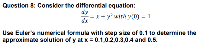 Question 8: Consider the differential equation:
dy
: = x + y² with y(0) = 1
dx
Use Euler's numerical formula with step size of 0.1 to determine the
approximate solution of y at x = 0.1,0.2,0.3,0.4 and 0.5.