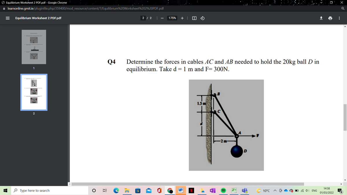 O Equilibrium Worksheet 2 PDF.pdf - Google Chrome
i learnonline.gmit.ie/pluginfile.php/359400/mod_resource/content/7/Equilibrium%20Worksheet%202%20PDF.pdf
Equilibrium Worksheet 2 PDF.pdf
2 / 2 |
175%
Determine the forces in cables AC and AB needed to hold the 20kg ball D in
equilibrium. Take d= 1 m and F= 300N.
Q4
1
15 m
C
-2 m-
14:38
O Type here to search
日
W
10°C
G 4)) ENG
田
01/03/2022
...
