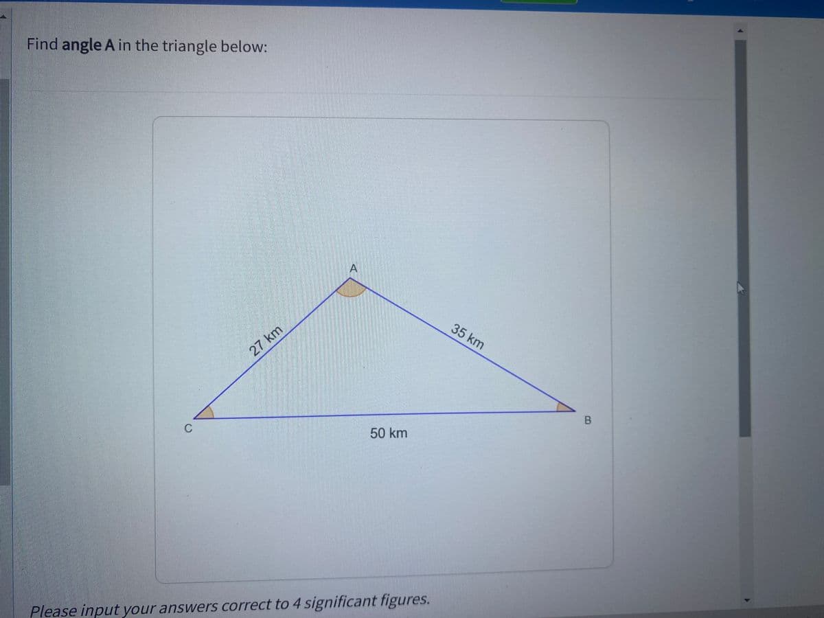 Find angle A in the triangle below:
35 km
27 km
C
50 km
Please input your answers correct to 4 significant figures.
