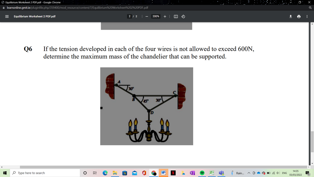 O Equilibrium Worksheet 2 PDF.pdf - Google Chrome
A learnonline.gmit.ie/pluginfile.php/359400/mod_resource/content/7/Equilibrium%20Worksheet%202%20PDF.pdf
Equilibrium Worksheet 2 PDF.pdf
2 / 2 |
200%
Q6
If the tension developed in each of the four wires is not allowed to exceed 600N,
determine the maximum mass of the chandelier that can be supported.
30
45
30
14:35
O Type here to search
W
Rain...
G 4) ENG
03/03/2022
...
