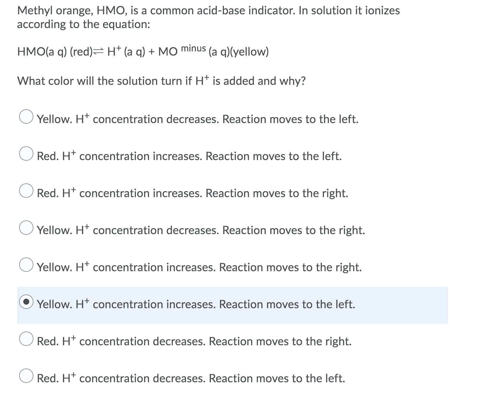 HMO(a q) (red)=H* (a q) + MO minus (a q)(yellow)
What color will the solution turn if H* is added and why?
Yellow. H* concentration decreases. Reaction moves to the left.
Red. H* concentration increases. Reaction moves to the left.
Red. H* concentration increases. Reaction moves to the right.
Yellow. H* concentration decreases. Reaction moves to the right.
Yellow. H* concentration increases. Reaction moves to the right.
Yellow. Ht concentration increases. Reaction moves to the left.
Red. H* concentration decreases. Reaction moves to the right.
Red. H* concentration decreases. Reaction moves to the left.
