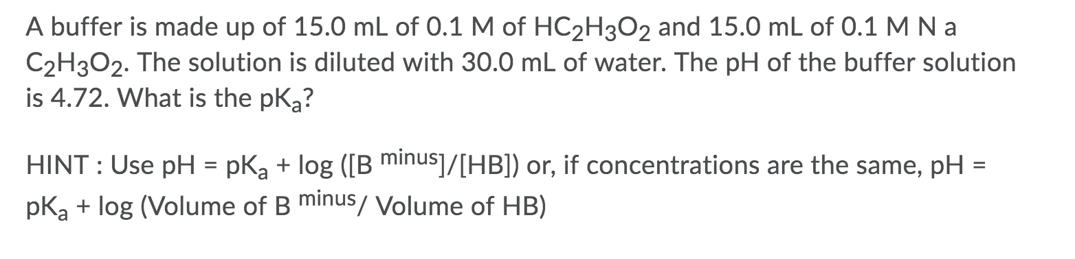 ### Determining the pKa of a Buffer Solution

A buffer is made up of 15.0 mL of 0.1 M of HC₂H₃O₂ and 15.0 mL of 0.1 M NaC₂H₃O₂. The solution is diluted with 30.0 mL of water. The pH of the buffer solution is 4.72. What is the pKa?

#### HINT: 
Use the Henderson-Hasselbalch equation:

\[ \text{pH} = \text{p}K_a + \log \left( \frac{[\text{B}^{\minus}]}{[\text{HB}]} \right) \]

Alternatively, if the concentrations are the same:

\[ \text{pH} = \text{p}K_a + \log \left( \frac{\text{Volume of B}^{\minus}}{\text{Volume of HB}} \right) \]

By using the provided values and the hint, one can calculate the pKa of the buffer solution.