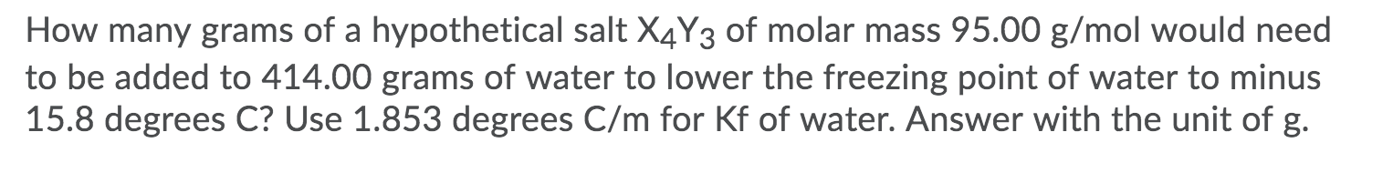 How many grams of a hypothetical salt X4Y3 of molar mass 95.00 g/mol would need
to be added to 414.00 grams of water to lower the freezing point of water to minus
15.8 degrees C? Use 1.853 degrees C/m for Kf of water. Answer with the unit of g.
