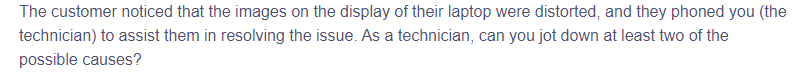 The customer noticed that the images on the display of their laptop were distorted, and they phoned you (the
technician) to assist them in resolving the issue. As a technician, can you jot down at least two of the
possible causes?