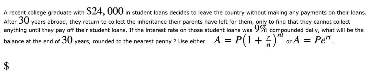 A recent college graduate with $24, 000 in student loans decides to leave the country without making any payments on their loans.
After 30
anything until they pay off their student loans. If the interest rate on those student loans was 9% compounded daily, what will be the
years abroad, they return to collect the inheritance their parents have left for them, only to find that they cannot collect
nt
r
balance at the end of 30 years, rounded to the nearest penny ? Use either A = -) or A = Pe".
P(1+
п
%24
