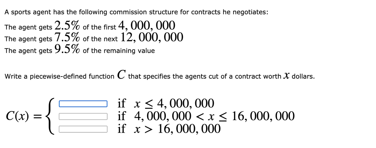 A sports agent has the following commission structure for contracts he negotiates:
2.5%
of the first 4, 000, 000
The agent gets
The agent gets 7.5% of the next 12, 000, 000
The agent gets of the remaining value
9.5%
Write a piecewise-defined function C that specifies the agents cut of a contract worth X dollars.
if x < 4, 000, 000
if 4,000, 000 < x < 16, 000, 000
if x > 16, 000, 000
C(x) =

