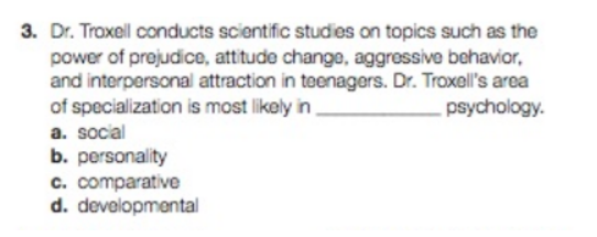 3. Dr. Troxell conducts scientific studies on topics such as the
power of prejudice, attitude change, aggressive behavior,
and interpersonal attraction in teenagers. Dr. Troxell's area
of specialization is most likely in
psychology.
a. social
b. personality
c. comparative
d. developmental