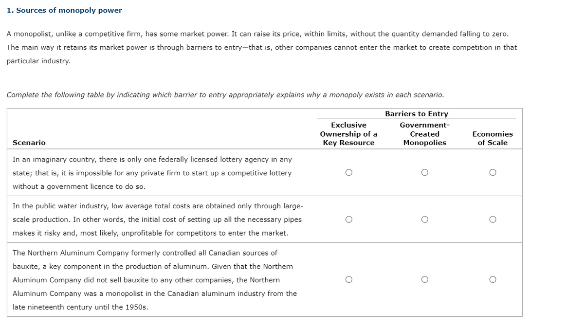 1. Sources of monopoly power
A monopolist, unlike a competitive firm, has some market power. It can raise its price, within limits, without the quantity demanded falling to zero.
The main way it retains its market power is through barriers to entry-that is, other companies cannot enter the market to create competition in that
particular industry.
Complete the following table by indicating which barrier to entry appropriately explains why a monopoly exists in each scenario.
Barriers to Entry
Government-
Created
Monopolies
Scenario
In an imaginary country, there is only one federally licensed lottery agency in any
state; that is, it is impossible for any private firm to start up a competitive lottery
without a government licence to do so.
In the public water industry, low average total costs are obtained only through large-
scale production. In other words, the initial cost of setting up all the necessary pipes
makes it risky and, most likely, unprofitable for competitors to enter the market.
The Northern Aluminum Company formerly controlled all Canadian sources of
bauxite, a key component in the production of aluminum. Given that the Northern
Aluminum Company did not sell bauxite to any other companies, the Northern
Aluminum Company was a monopolist in the Canadian aluminum industry from the
latenineteenth century until the 1950s.
Exclusive
Ownership of a
Key Resource
O
O
Economies
of Scale
O
O