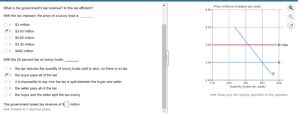 What is the government's tax revenue? Is this tax efficient?
With the tax imposed, the price of a luxury boat is
OA
A. $3 million
B. $3.60 million
OC. $0.60 million.
D. $3.30 million
E. $440 million
With the 20 percent tax on luxury boats,
OA. the tax reduces the quantity of luxury boats sold to zero, so there is no tax
the buyer pays all of the tax
it is impossible to say how the tax is split between the buyer and seller
O D.
B.
O C.
O D.
O E. the buyer and the seller split the tax evenly
the seller pays all of the tax
The government raises tax revenue of $ million.
>>> Answer to 1 decimal place.
4.80-
4.20
3.60-
3.00-
2.40+
Price (millions of dollars per boat)
176
D
$+tax
$
528
Q
264
352
440
Quantity (boats per week)
>>> Draw only the objects specified in the question.
✓