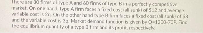 There are 80 firms of type A and 60 firms of type B in a perfectly competitive
market. On one hand, type A firm faces a fixed cost (all sunk) of $12 and average
variable cost is 2q. On the other hand type B firm faces a fixed cost (all sunk) of $8
and the variable cost is 3q. Market demand function is given by Q-1200-70P. Find
the equilibrium quantity of a type B firm and its profit, respectively.