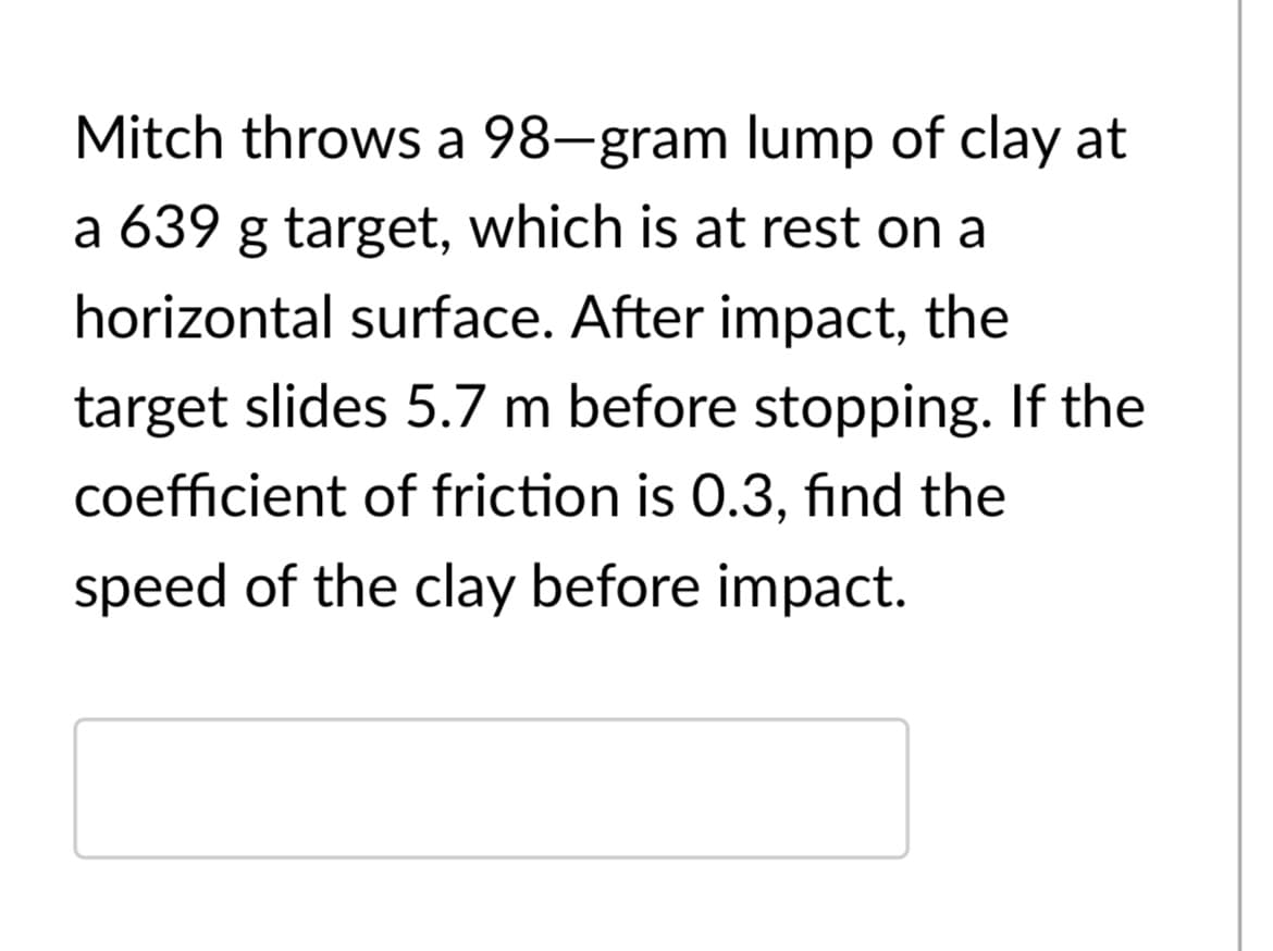 Mitch throws a 98-gram lump of clay at
a 639 g target, which is at rest on a
horizontal surface. After impact, the
target slides 5.7 m before stopping. If the
coefficient of friction is 0.3, find the
speed of the clay before impact.
