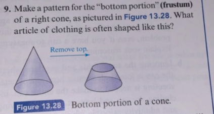 9. Make a pattern for the "bottom portion" (frustum)
of a right cone, as pictured in Figure 13.28. What
article of clothing is often shaped like this?
Remove top.
Bottom portion of a cone
Figure 13,28
