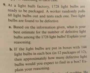 9. At a light bulb factory, 1728 light bulbs are
ready to be packaged. A worker randomly pulls
60 light bulbs out and tests each one. Two light
bulbs are found to be defective
a. Based on the information given, what is
best estimate for the number of defective light
bulbs among the 1728 light bulbs? Explain your
reasoning.
your
b. If the light bulbs are put in boxes with 144
light bulbs in each box (in 12 packages of 12),
then approximately how many defective light
bulbs would you expect to find in a box? Ex-
plain your reasoning
f marhlcs He
