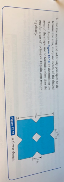 7. Use the moving and additivity principles to de-
termine the area, in square inches, of the shaded
flower design in Figure 12.18. In determining the
area of the shape, use no formulas other than the
one for areas of rectangles. Explain your reason-
ing clearly
in
2 in.
Figure 12.18
A flower design.
