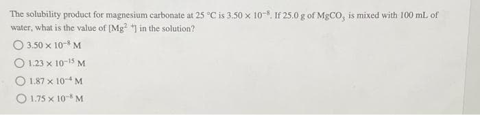 The solubility product for magnesium carbonate at 25 °C is 3.50 x 108. If 25.0 g of MgCO, is mixed with 100 mL of
water, what is the value of [Mg2+] in the solution?
O 3.50 x 10-8 M
O 1.23 x 10-15 M
1.87 x 10-4 M
O 1.75 x 108 M