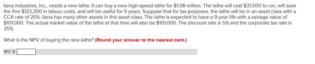 Ilana Industries, Inc., needs a new lathe. It can buy a new high-speed lathe for $1.08 million. The lathe will cost $31,500 to run, will save
the firm $123,300 in labour costs, and will be useful for 9 years. Suppose that for tax purposes, the lathe will be in an asset class with a
CCA rate of 25%. Ilana has many other assets in this asset class. The lathe is expected to have a 9-year life with a salvage value of
$101,000. The actual market value of the lathe at that time will also be $101,000. The discount rate is 5% and the corporate tax rate is
35%.
What is the NPV of buying the new lathe? (Round your answer to the nearest cent.)
NPV $