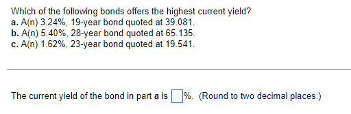 Which of the following bonds offers the highest current yield?
a. A(n) 3.24%, 19-year bond quoted at 39.081.
b. A(n) 5.40%, 28-year bond quoted at 65.135.
c. A(n) 1.62%, 23-year bond quoted at 19.541.
The current yield of the bond in part a is%. (Round to two decimal places.)