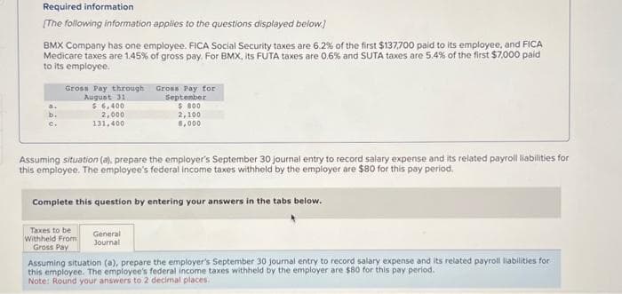 Required information
[The following information applies to the questions displayed below]
BMX Company has one employee. FICA Social Security taxes are 6.2% of the first $137,700 paid to its employee, and FICA
Medicare taxes are 1.45% of gross pay. For BMX, its FUTA taxes are 0.6% and SUTA taxes are 5.4% of the first $7,000 paid
to its employee.
C.
Gross Pay through
August 31
$ 6,400
2,000
131,400
Gross Pay for
September
$ 800
2,100
8,000
Assuming situation (a), prepare the employer's September 30 journal entry to record salary expense and its related payroll liabilities for
this employee. The employee's federal income taxes withheld by the employer are $80 for this pay period.
General
Journal
Complete this question by entering your answers in the tabs below.
Taxes to be
Withheld From
Gross Pay
Assuming situation (a), prepare the employer's September 30 journal entry to record salary expense and its related payroll liabilities for
this employee. The employee's federal income taxes withheld by the employer are $80 for this pay period.
Note: Round your answers to 2 decimal places.