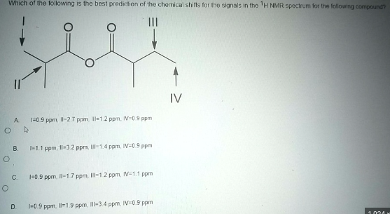 Which of the following is the best prediction of the chemical shifts for the signals in the H NMR spectrum for the following compound?
O
O
A
B.
C.
D.
1=0.9 ppm, 11-2.7 ppm, Ill-1.2 ppm, IV-0.9 ppm
1-1.1 ppm, 11-3.2 ppm, Il-1.4 ppm, IV-0.9 ppm
1-0.9 ppm, 11-1.7 ppm, Il-1.2 ppm, IV 1.1 ppm
1-0.9 ppm, 11-1.9 ppm, III-3.4 ppm, IV-0.9 ppm
IV
1024 x