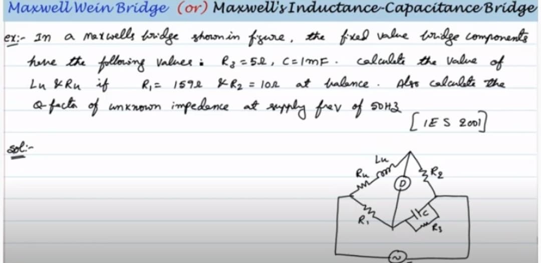 Maxwell Wein Bridge (or) Maxwell's Inductance-Capacitance Bridge
ex:- In
a marwells woidge shoron in fzure , the fixed value toridge components
hene the following valuer i Rz =5l, C=/mE .
calculete the Value of
Lu & Ru if
Ri= 1592 K Rz = 102
at halence . Alyo calculete The
3D
a facta of unknowon impedence at upply frev of som3
[IES 2001
Lu
Ru
