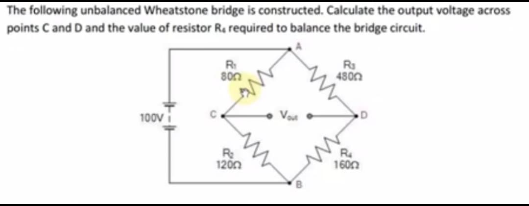 The following unbalanced Wheatstone bridge is constructed. Calculate the output voltage across
points C and D and the value of resistor R, required to balance the bridge circuit.
R:
80n
R3
480n
100v
D
R
1200
R
160n
