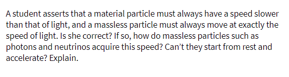 A student asserts that a material particle must always have a speed slower
than that of light, and a massless particle must always move at exactly the
speed of light. Is she correct? If so, how do massless particles such as
photons and neutrinos acquire this speed? Can't they start from rest and
accelerate? Explain.
