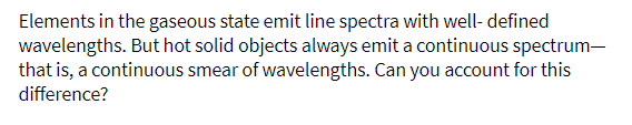 Elements in the gaseous state emit line spectra with well- defined
wavelengths. But hot solid objects always emit a continuous spectrum-
that is, a continuous smear of wavelengths. Can you account for this
difference?
