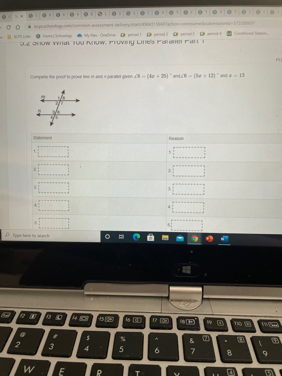 T.
S T
T.
Sc X
A bcps.schoology.com/common-assessment-delivery/start/4904313660?action=Donresume&submissionld%3573388697
9 Home | Schoology
O My files - OneDrive period 1
O period 2
O period 3
O period 4
A Conditional Statem..
os BCPS Links
3.2 STow VVnat Tou KNOw. PIOVING Lines Paralie Part i
PO
Complete the proof to prove linem and n parallel given 48 = (4x + 25) and6 = (5x + 12) * and z = 13
2.
3/6
Statement
Reason
1.
2.
3.
3.
O Type here to search
f2 0
f3 C
f8 O
f10
F11
@
23
$
%.
&
(7
8
2
3
4
7
8
W
E
T.
立
