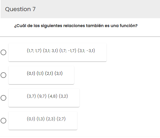 Question 7
O
O
O
O
¿Cuál de las siguientes relaciones también es una función?
(1,7; 1,7) (3,1; 3,1) (1,7; -1,7) (3,1; -3,1)
(0,1) (1,1) (2,1) (3,1)
(3,7) (9,7) (4,8) (3,2)
(0,1) (1,3) (2,3) (2,7)