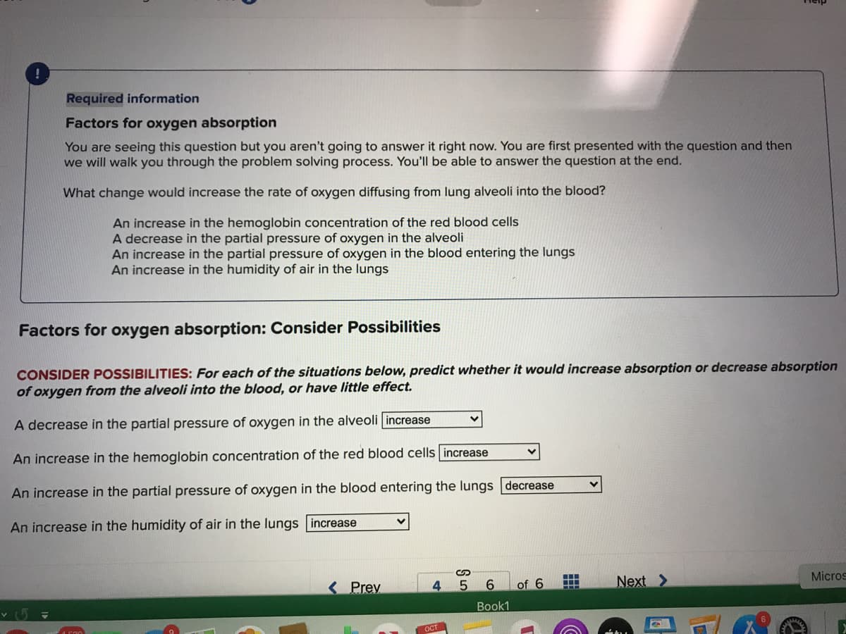 Required information
Factors for oxygen absorption
You are seeing this question but you aren't going to answer it right now. You are first presented with the question and then
we will walk you through the problem solving process. You'll be able to answer the question at the end.
What change would increase the rate of oxygen diffusing from lung alveoli into the blood?
An increase in the hemoglobin concentration of the red blood cells
A decrease in the partial pressure of oxygen in the alveoli
An increase in the partial pressure of oxygen in the blood entering the lungs
An increase in the humidity of air in the lungs
Factors for oxygen absorption: Consider Possibilities
CONSIDER POSSIBILITIES: For each of the situations below, predict whether it would increase absorption or decrease absorption
of oxygen from the alveoli into the blood, or have little effect.
A decrease in the partial pressure of oxygen in the alveoli increase
An increase in the hemoglobin concentration of the red blood cells increase
An increase in the partial pressure of oxygen in the blood entering the lungs decrease
An increase in the humidity of air in the lungs increase
< Prey
6.
of 6
Next >
Micros
Book1
OCT
