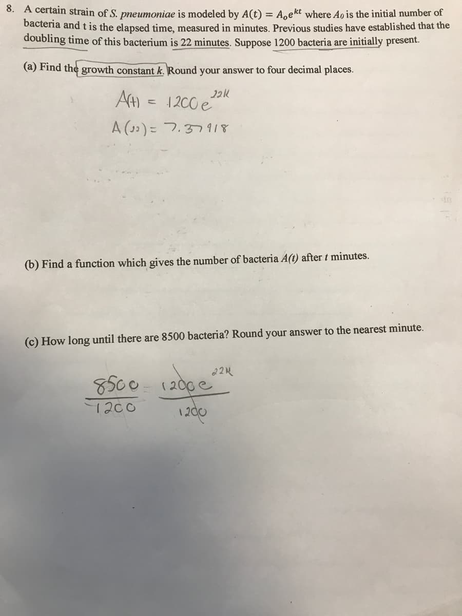 8. A certain strain of S. pneumoniae is modeled by A(t) = A.ekt where Ao is the initial number of
bacteria and t is the elapsed time, measured in minutes, Previous studies have established that the
doubling time of this bacterium is 22 minutes. Suppose 1200 bacteria are initially present.
(a) Find the growth constant k. Round your answer to four decimal places.
AH = "
1 200 e
A (33) = 7.37918
(b) Find a function which gives the number of bacteria A(t) after t minutes.
(c) How long until there are 8500 bacteria? Round your answer to the nearest minute.
224
8500- 1200 e
12d0
