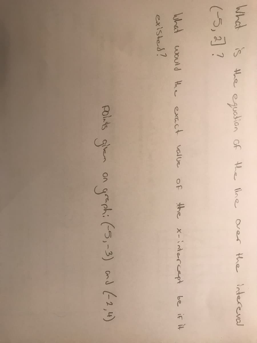 What f the llne
is the eguadion of
(5, ] ?
over the intereval
uhat would the exact value
of
the x-intercept
be if it
existed?
Poluts gien on grephi (5,-3) and (2,4)
