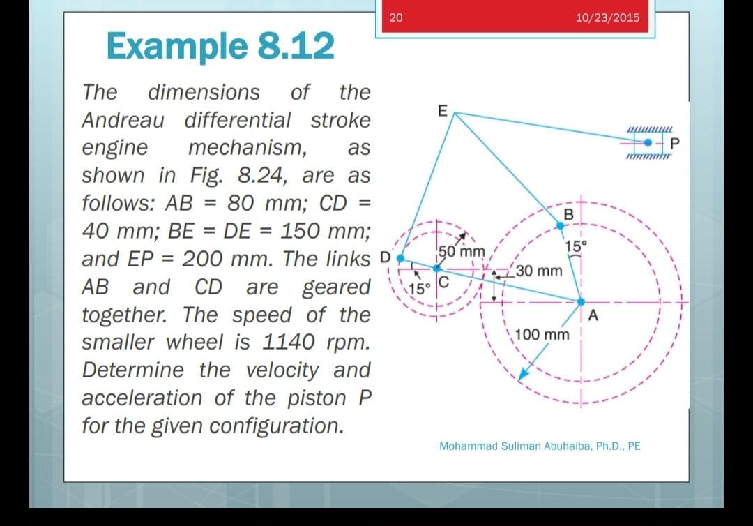 20
10/23/2015
Example 8.12
The
dimensions
of
the
E
Andreau differential stroke
mechanism,
P
engine
shown in Fig. 8.24, are as
follows: AB = 80 mm; CD =
40 тm; BE %3DDE %3D 150 mm;
and EP = 200 mm. The links D
АВ and CD
together. The speed of the
smaller wheel is 1140 rpm.
Determine the velocity and
acceleration of the piston P
for the given configuration.
as
II
50 mm
15°
30 mm
are geared
15°
A
100 mm
Mohammad Suliman Abuhaiba, Ph.D., PE
