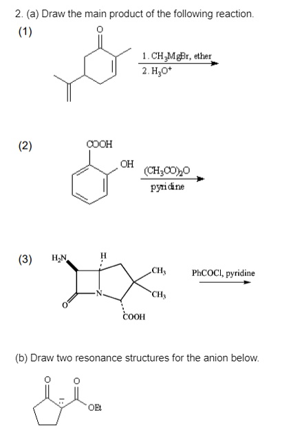 2. (a) Draw the main product of the following reaction.
(1)
1. CH₂MgBr, ether
2. H₂O*
(2)
COOH
(CH,CO)O
pyridine
(3) H₂N
CH₂
PhCOCI, pyridine
CH₂
COOH
(b) Draw two resonance structures for the anion below.
مليل
OEt
OH