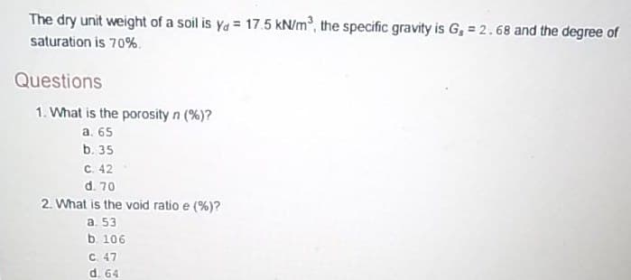 The dry unit weight of a soil is ya = 17.5 kN/m, the specific gravity is G, = 2.68 and the degree of
saturation is 70%.
Questions
1. What is the porosity n (%)?
a. 65
b. 35
C. 42
d. 70
2. What is the void ratio e (%)?
a. 53
b. 106
C. 47
d. 64
