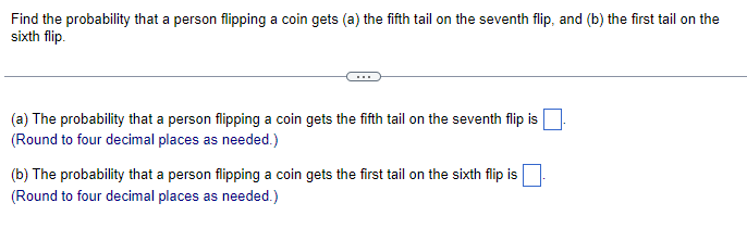 Find the probability that a person flipping a coin gets (a) the fifth tail on the seventh flip, and (b) the first tail on the
sixth flip.
(a) The probability that a person flipping a coin gets the fifth tail on the seventh flip is
(Round to four decimal places as needed.)
(b) The probability that a person flipping a coin gets the first tail on the sixth flip is
(Round to four decimal places as needed.)