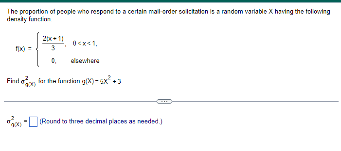 The proportion of people who respond to a certain mail-order solicitation is a random variable X having the following
density function.
f(x)
2(x+1)
3
0,
g(x)
0<x<1,
elsewhere
2
Find for the function g(x) = 5x² +3.
g(x)
0
(Round to three decimal places as needed.)