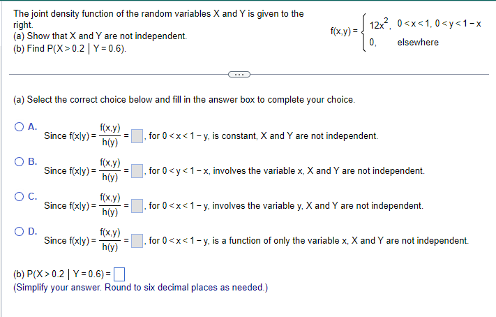 The joint density function of the random variables X and Y is given to the
right.
(a) Show that X and Y are not independent.
(b) Find P(X>0.2 | Y=0.6).
(a) Select the correct choice below and fill in the answer box to complete your choice.
O A.
f(x,y)
h(y)
O B.
O C.
O D.
Since f(xly) =
Since f(xly) =
Since f(xly) =
Since f(xly) =
f(x,y)
h(y)
f(x,y)
h(y)
f(x,y)
h(y)
f(x,y)=
12x², 0<x<1,0<y<1-x
0₁
, for 0<x< 1-y, is constant, X and Y are not independent.
elsewhere
for 0 <y <1-x, involves the variable x, X and Y are not independent.
(b) P(X>0.2 | Y=0.6) =
(Simplify your answer. Round to six decimal places as needed.)
for 0<x< 1 - y, involves the variable y, X and Y are not independent.
, for 0<x<1-y, is a function of only the variable X, X and Y are not independent.