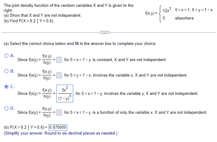 The joint density function of the random variables X and Y is given to the
right.
(a) Show that X and Y are not independent.
(b) Find P(X>0.2 | Y=0.6).
(a) Select the correct choice below and fill in the answer box to complete your choice.
O A.
O B.
C.
O D.
Since f(xly) =
Since f(xly) =
Since f(xly) =
Since f(xly) =
f(x,y)
h(y)
f(x,y)
h(y)
f(x,y)
h(y)
f(x,y)
h(y)
, for 0<x<1-y, is constant, X and Y are not independent.
2
f(x, y) =
, for 0 <y<1-x, involves the variable x, X and Y are not independent.
3x
12x², 0<x<1, 0<x<1-x
0₁
elsewhere
(1-y)
for 0<x< 1-y, involves the variable y, X and Y are not independent.
3
(b) P(X>0.2 | Y=0.6) = 0.875000
(Simplify your answer. Round to six decimal places as needed.)
for 0<x<1-y, is a function of only the variable x, X and Y are not independent.