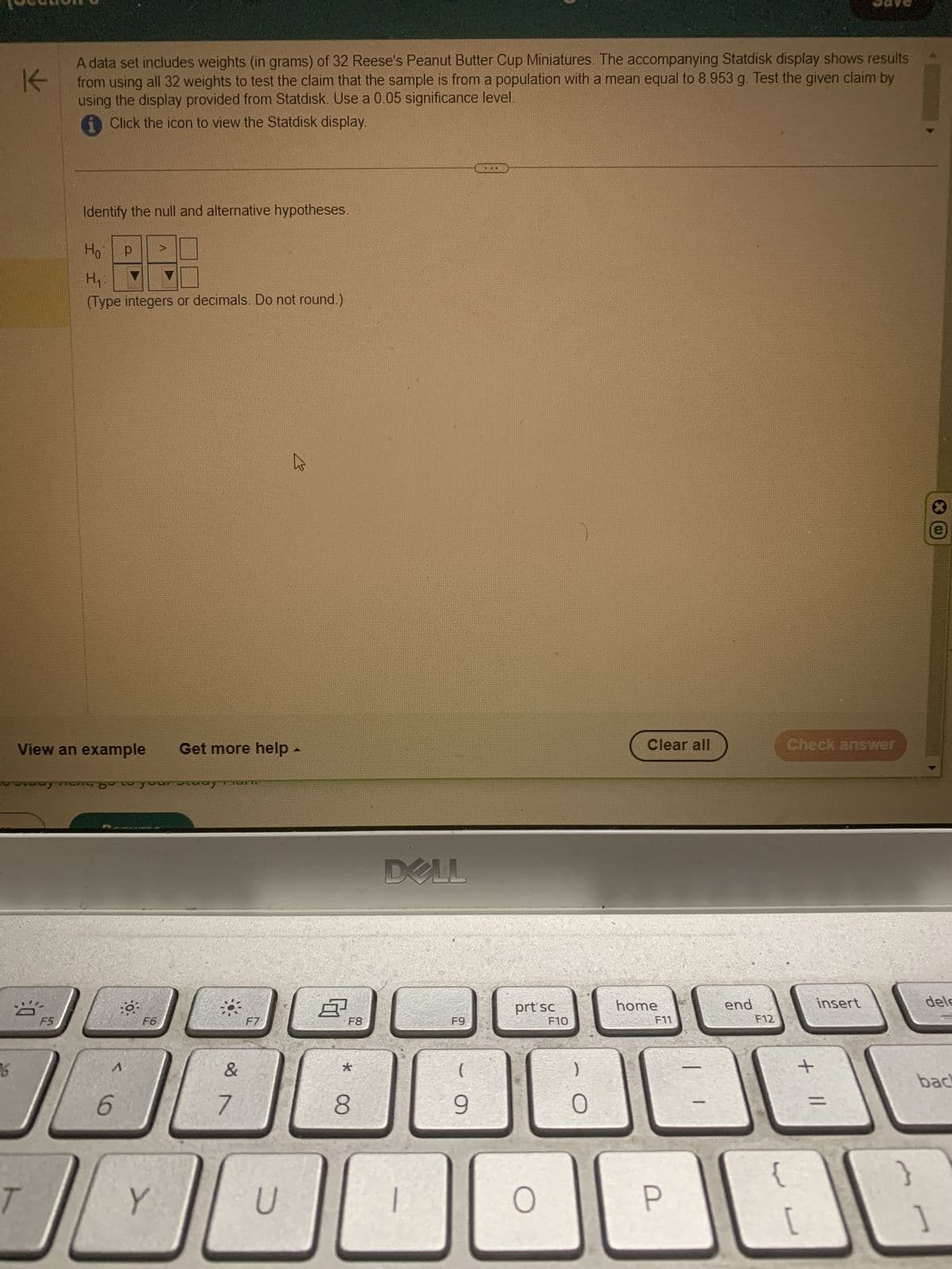 6
K
A data set includes weights (in grams) of 32 Reese's Peanut Butter Cup Miniatures. The accompanying Statdisk display shows results
from using all 32 weights to test the claim that the sample is from a population with a mean equal to 8.953 g. Test the given claim by
using the display provided from Statdisk. Use a 0.05 significance level.
i Click the icon to view the Statdisk display.
Identify the null and alternative hypotheses.
Ho:
H₁:
(Type integers or decimals. Do not round.)
View an example Get more help.
O
F5
2
р
y yo our study
6
o
F6
Y
KALI
&
7
00
F7
A
D
8
F8
*
8
DELL
1
F9
(
9
MED
prt sc
O
F10
0
Clear all
home
F11
P
end
F12
{
Check answer
+ 11
[
insert
}
*
dele
back
]