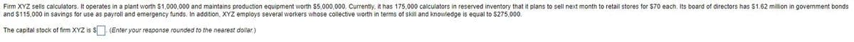 Firm XYZ sells calculators. It operates in a plant worth $1,000,000 and maintains production equipment worth $5,000,000. Currently, it has 175,000 calculators in reserved inventory that it plans to sell next month to retail stores for $70 each. Its board of directors has $1.62 million in government bonds
and $115,000 in savings for use as payroll and emergency funds. In addition, XYZ employs several workers whose collective worth in terms of skill and knowledge is equal to $275,000.
The capital stock of firm XYZ is S. (Enter your response rounded to the nearest dollar.)