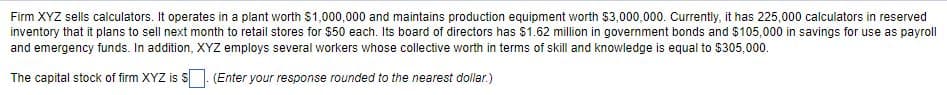 Firm XYZ sells calculators. It operates in a plant worth $1,000,000 and maintains production equipment worth $3,000,000. Currently, it has 225,000 calculators in reserved
inventory that it plans to sell next month to retail stores for $50 each. Its board of directors has $1.62 million in government bonds and $105,000 in savings for use as payroll
and emergency funds. In addition, XYZ employs several workers whose collective worth in terms of skill and knowledge is equal to $305,000.
The capital stock of firm XYZ is S. (Enter your response rounded to the nearest dollar.)