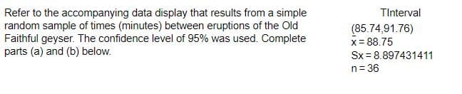 Refer to the accompanying data display that results from a simple
random sample of times (minutes) between eruptions of the Old
Faithful geyser. The confidence level of 95% was used. Complete
parts (a) and (b) below.
TInterval
(85.74,91.76)
x = 88.75
Sx=8.897431411
n = 36