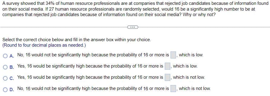 A survey showed that 34% of human resource professionals are at companies that rejected job candidates because of information found
on their social media. If 27 human resource professionals are randomly selected, would 16 be a significantly high number to be at
companies that rejected job candidates because of information found on their social media? Why or why not?
Select the correct choice below and fill in the answer box within your choice.
(Round to four decimal places as needed.)
O A. No, 16 would not be significantly high because the probability of 16 or more is
O B.
Yes, 16 would be significantly high because the probability of 16 or more is
O c.
Yes, 16 would be significantly high because the probability of 16 or more is
O D. No, 16 would not be significantly high because the probability of 16 or more is
which is low.
which is low.
which is not low.
which is not low.