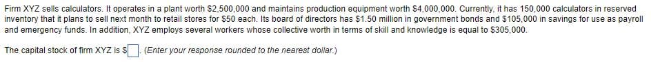 Firm XYZ sells calculators. It operates in a plant worth $2,500,000 and maintains production equipment worth $4,000,000. Currently, it has 150,000 calculators in reserved
inventory that it plans to sell next month to retail stores for $50 each. Its board of directors has $1.50 million in government bonds and $105,000 in savings for use as payroll
and emergency funds. In addition, XYZ employs several workers whose collective worth in terms of skill and knowledge is equal to $305,000.
The capital stock of firm XYZ is S. (Enter your response rounded to the nearest dollar.)