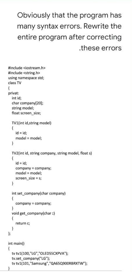 Obviously that the program has
many syntax errors. Rewrite the
entire program after correcting
.these errors
#include <iostream.h>
#include <string.h>
using namespace std;
class TV
privat:
int id;
char company[20];
string model;
float screen_size;
TV1(int id,string model)
{
id = id;
model = model;
TV2(int id, string company, string model, float s)
{
id = id;
company = company;
model = model;
screen_size = s;
int set_company(char company)
{
company = company;
void get_company(char c)
{
return c;
);
int main()
tv tv1(100,"LG","OLED55CXPVA");
tv.set_company("LG");
tv tv1(101,"Samsung","QA65Q900RBRXTW");
