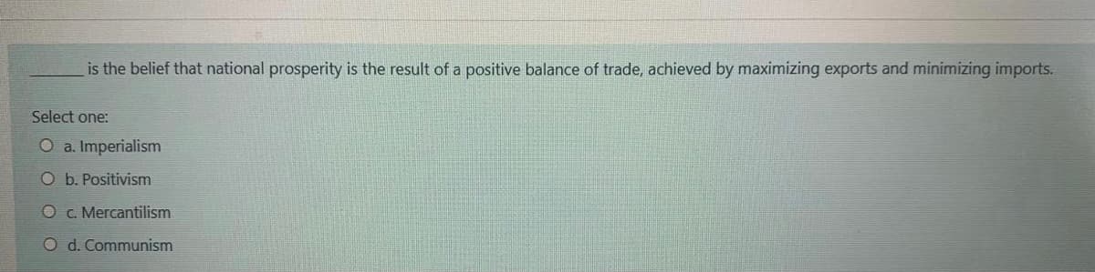 is the belief that national prosperity is the result of a positive balance of trade, achieved by maximizing exports and minimizing imports.
Select one:
O a. Imperialism
O b. Positivism
O c. Mercantilism
O d. Communism
