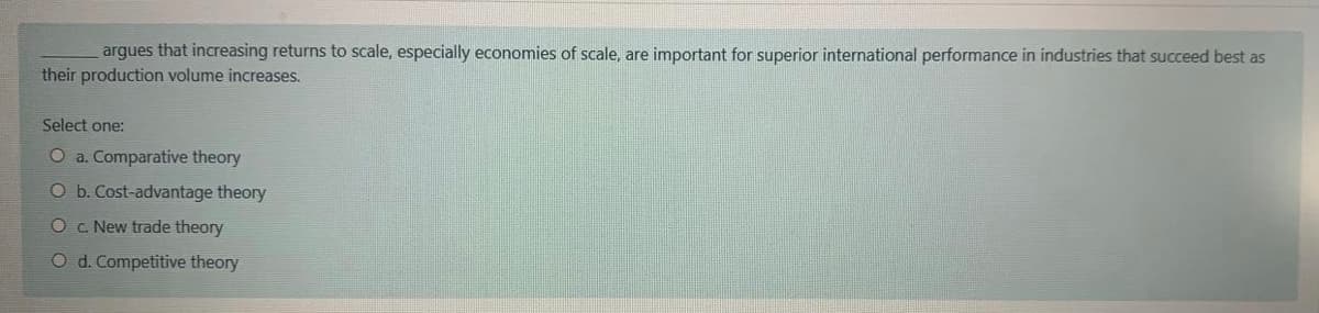 argues that increasing returns to scale, especially economies of scale, are important for superior international performance in industries that succeed best as
their production volume increases.
Select one:
O a. Comparative theory
O b. Cost-advantage theory
Oc. New trade theory
O d. Competitive theory
